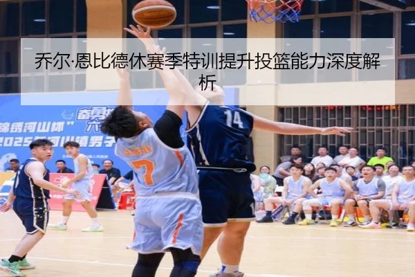 乔尔·恩比德休赛季特训提升投篮能力深度解析